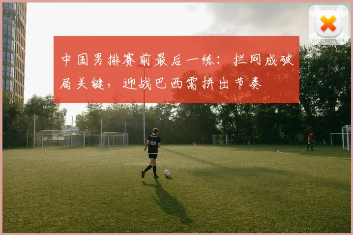 中国男排赛前最后一练：拦网成破局关键，迎战巴西需拼出节奏