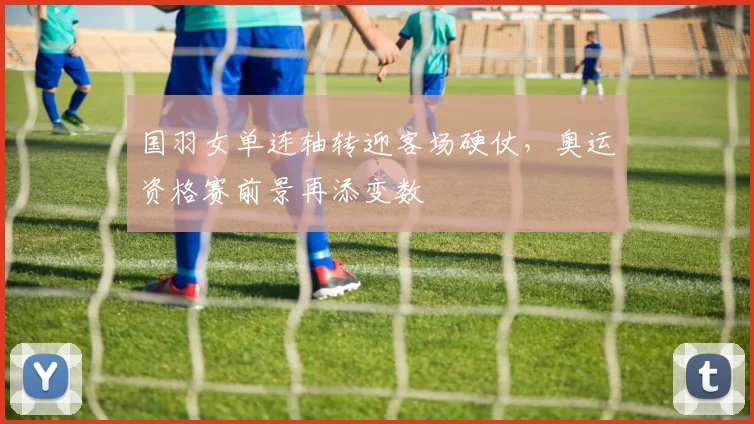 国羽女单连轴转迎客场硬仗，奥运资格赛前景再添变数