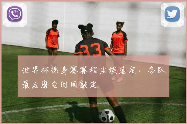 世界杯热身赛赛程尘埃落定，各队最后磨合时间敲定