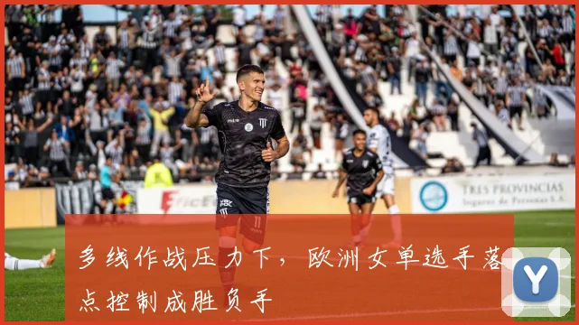 多线作战压力下，欧洲女单选手落点控制成胜负手