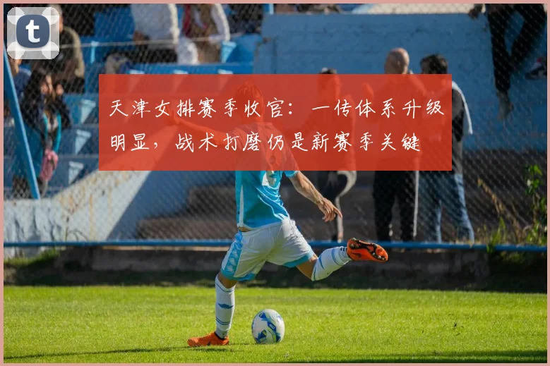 天津女排赛季收官：一传体系升级明显，战术打磨仍是新赛季关键