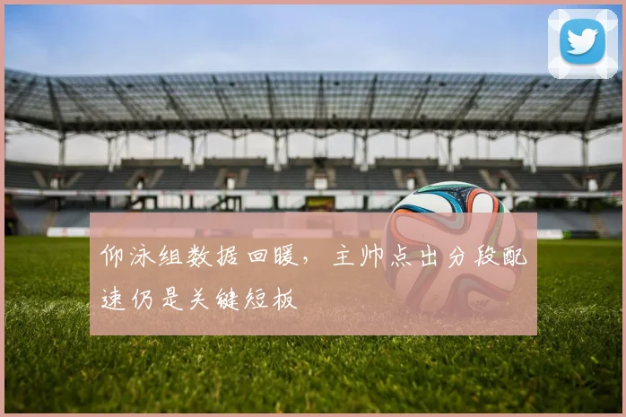 仰泳组数据回暖，主帅点出分段配速仍是关键短板