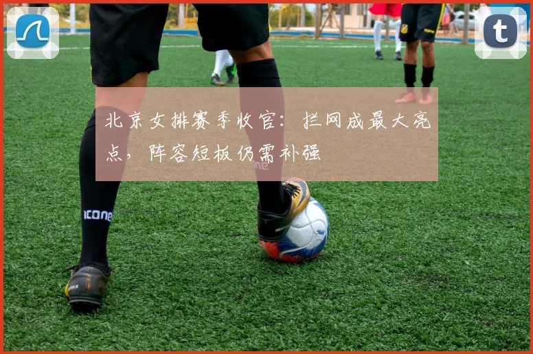 北京女排赛季收官：拦网成最大亮点，阵容短板仍需补强