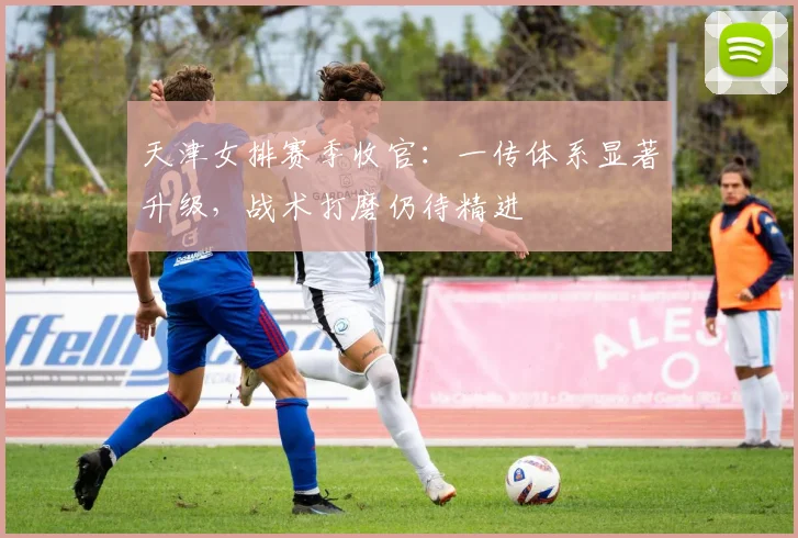 天津女排赛季收官：一传体系显著升级，战术打磨仍待精进