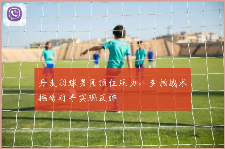 丹麦羽球男团顶住压力，多拍战术拖垮对手实现反弹