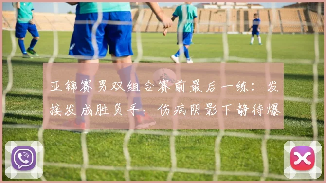 亚锦赛男双组合赛前最后一练：发接发成胜负手，伤病阴影下静待爆发