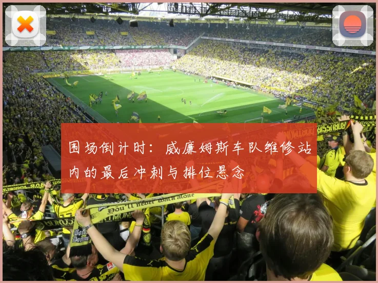 围场倒计时：威廉姆斯车队维修站内的最后冲刺与排位悬念