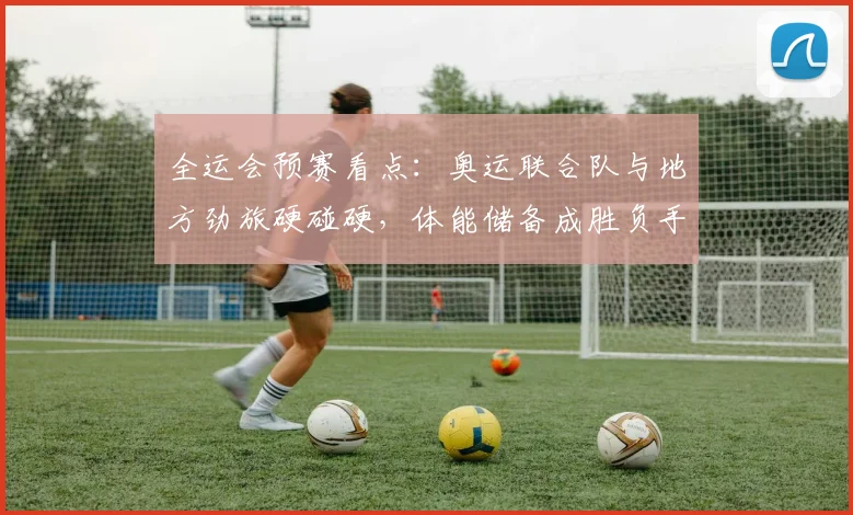 全运会预赛看点：奥运联合队与地方劲旅硬碰硬，体能储备成胜负手