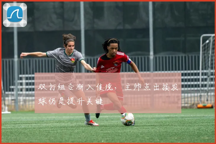 双打组合渐入佳境，主帅点出接发球仍是提升关键