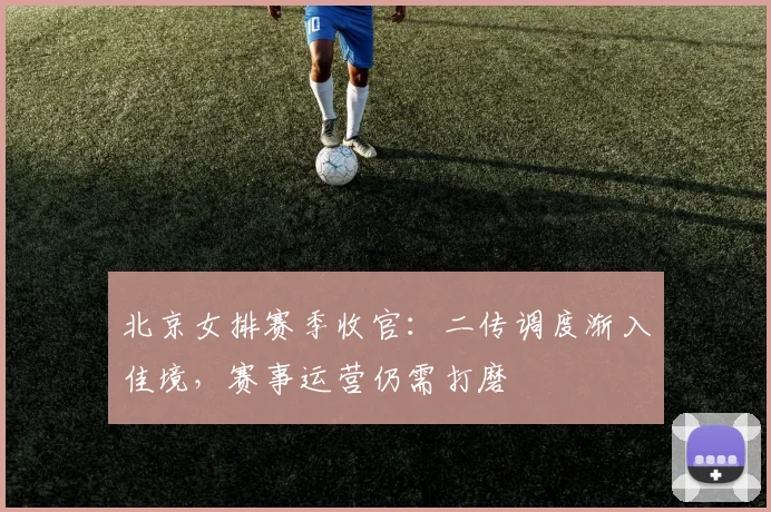 北京女排赛季收官：二传调度渐入佳境，赛事运营仍需打磨