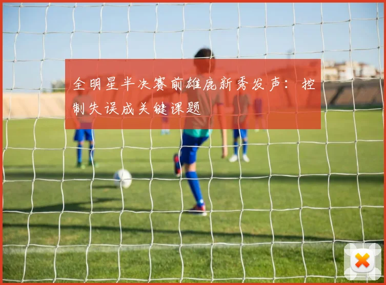 全明星半决赛前雄鹿新秀发声：控制失误成关键课题