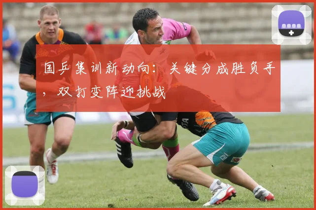 国乒集训新动向：关键分成胜负手，双打变阵迎挑战