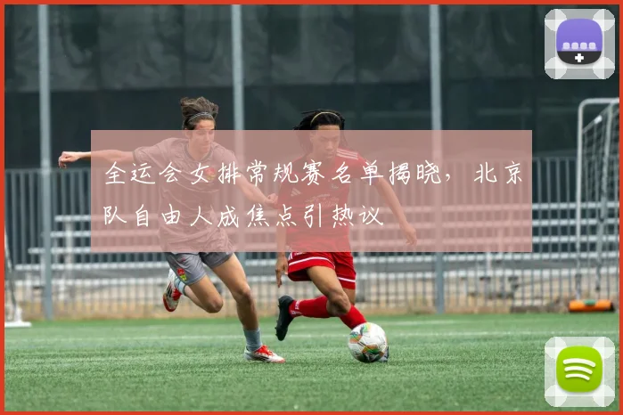 全运会女排常规赛名单揭晓，北京队自由人成焦点引热议