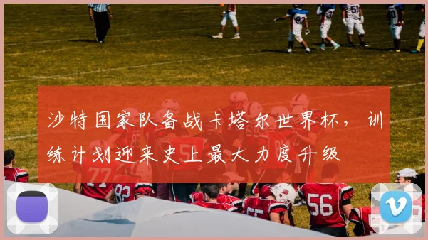 沙特国家队备战卡塔尔世界杯，训练计划迎来史上最大力度升级