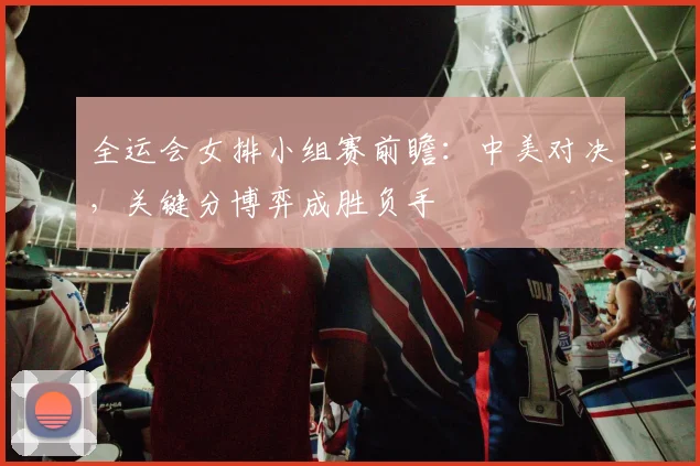 全运会女排小组赛前瞻：中美对决，关键分博弈成胜负手