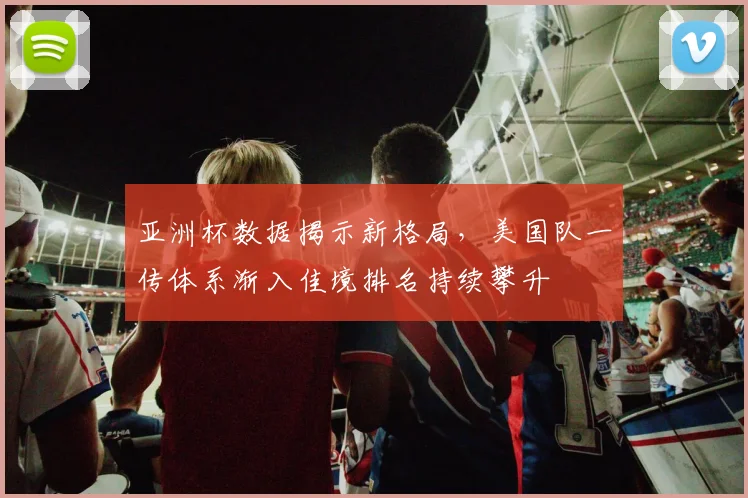 亚洲杯数据揭示新格局，美国队一传体系渐入佳境排名持续攀升