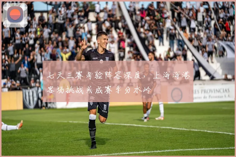 七天三赛考验阵容深度，上海海港客场挑战或成赛季分水岭