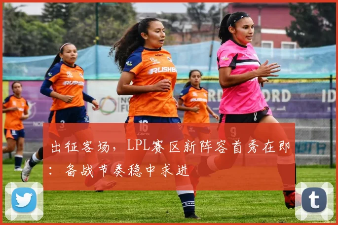 出征客场，LPL赛区新阵容首秀在即：备战节奏稳中求进