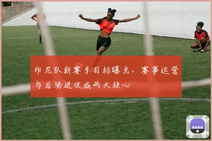 印尼队新赛季目标曝光，赛事运营与后场进攻成两大核心