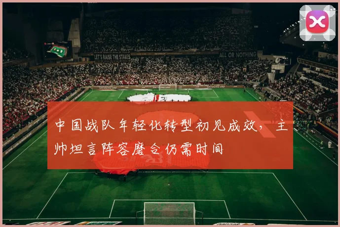 中国战队年轻化转型初见成效，主帅坦言阵容磨合仍需时间