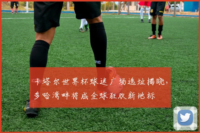 卡塔尔世界杯球迷广场选址揭晓，多哈湾畔将成全球狂欢新地标