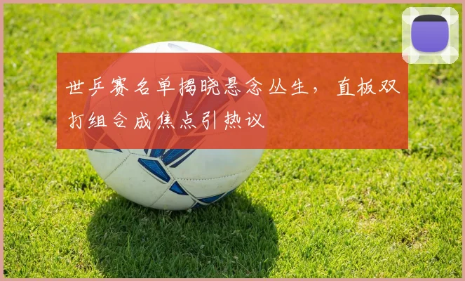 世乒赛名单揭晓悬念丛生，直板双打组合成焦点引热议