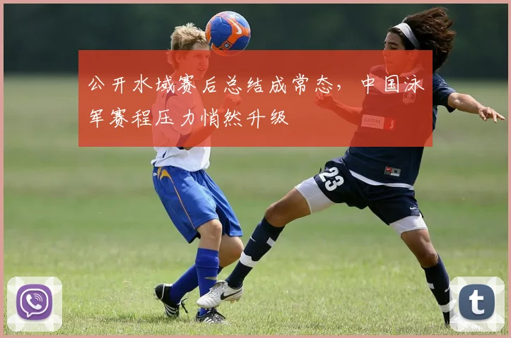 公开水域赛后总结成常态，中国泳军赛程压力悄然升级