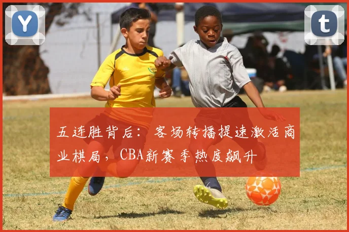 五连胜背后：客场转播提速激活商业棋局，CBA新赛季热度飙升