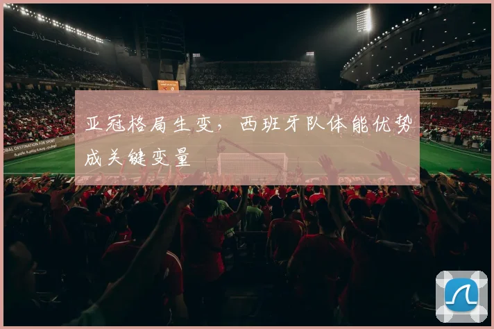 亚冠格局生变，西班牙队体能优势成关键变量