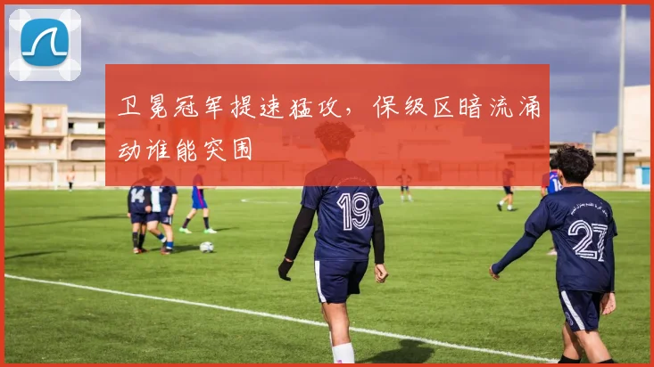 卫冕冠军提速猛攻，保级区暗流涌动谁能突围