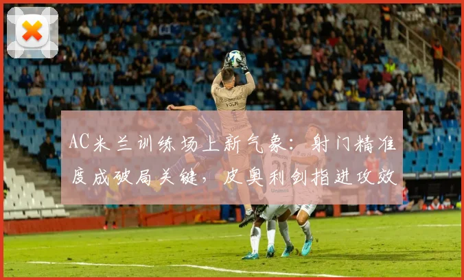 AC米兰训练场上新气象：射门精准度成破局关键，皮奥利剑指进攻效率