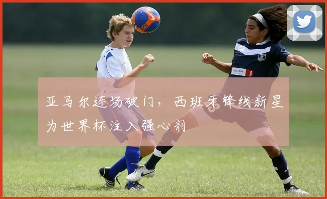 亚马尔连场破门，西班牙锋线新星为世界杯注入强心剂