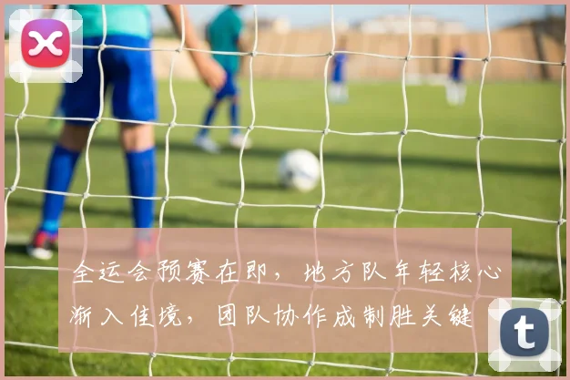全运会预赛在即，地方队年轻核心渐入佳境，团队协作成制胜关键