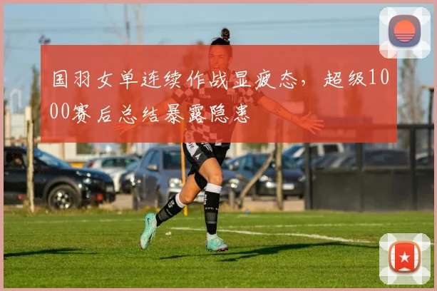 国羽女单连续作战显疲态，超级1000赛后总结暴露隐患