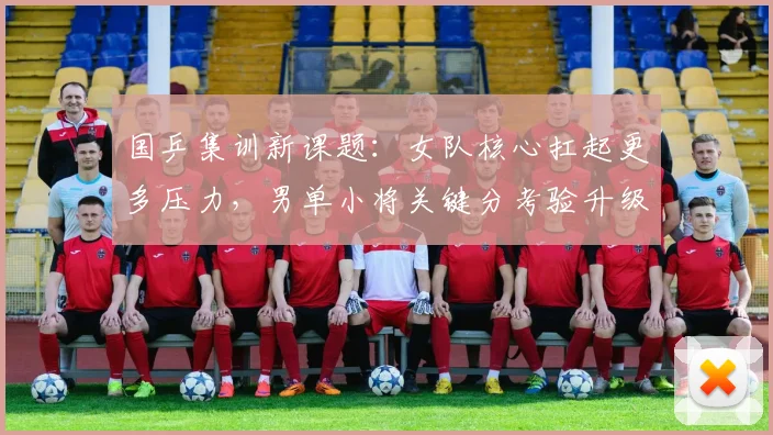 国乒集训新课题：女队核心扛起更多压力，男单小将关键分考验升级