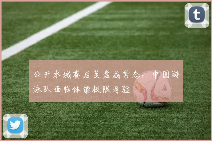 公开水域赛后复盘成常态，中国游泳队面临体能极限考验
