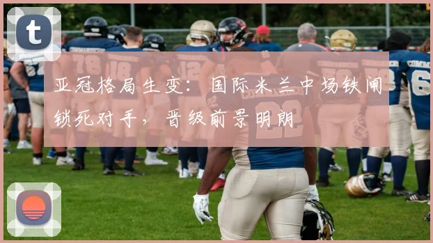 亚冠格局生变：国际米兰中场铁闸锁死对手，晋级前景明朗