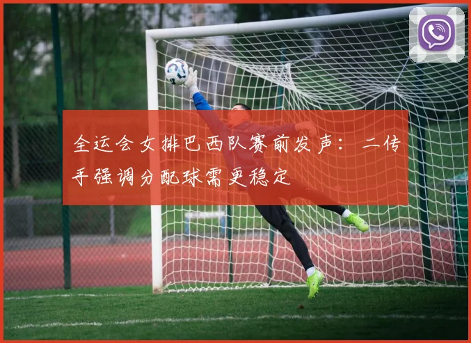 全运会女排巴西队赛前发声：二传手强调分配球需更稳定