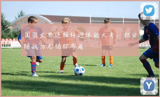 国羽女单连轴转迎体能大考，积分暗战为尤伯杯布局
