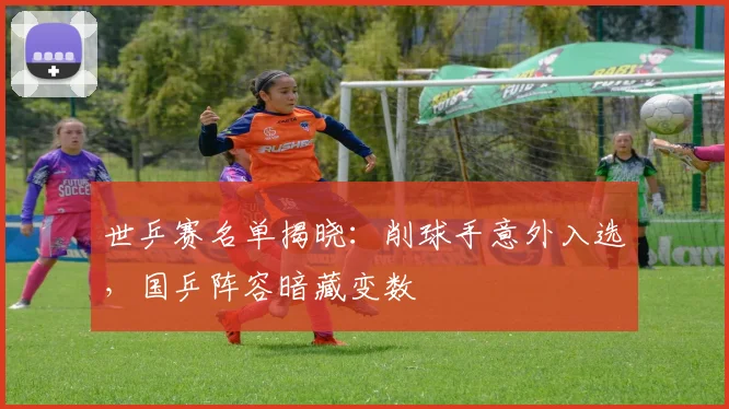 世乒赛名单揭晓：削球手意外入选，国乒阵容暗藏变数