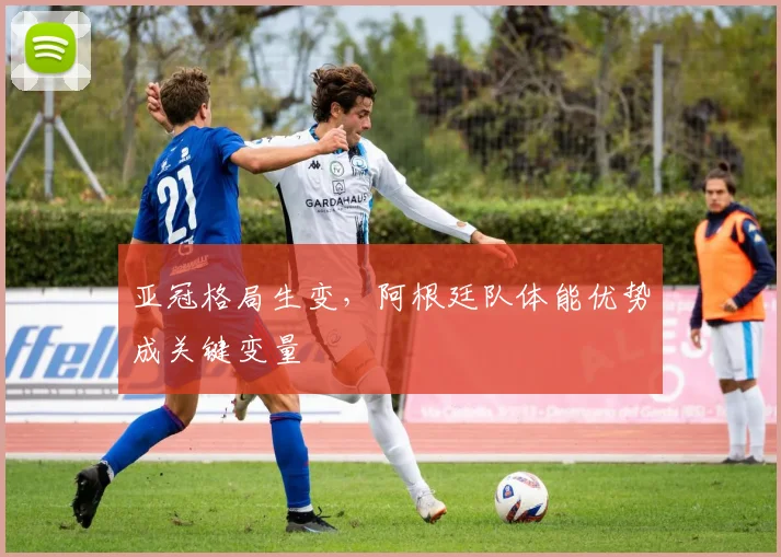 亚冠格局生变，阿根廷队体能优势成关键变量
