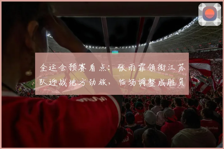 全运会预赛看点：张雨霏领衔江苏队迎战地方劲旅，临场调整成胜负手