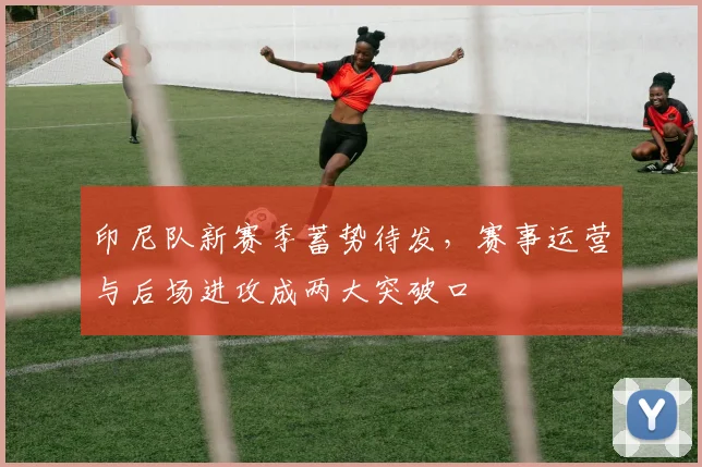 印尼队新赛季蓄势待发，赛事运营与后场进攻成两大突破口