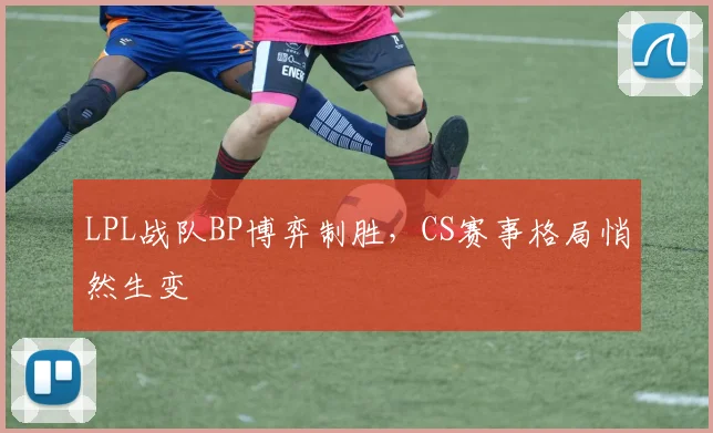 LPL战队BP博弈制胜，CS赛事格局悄然生变