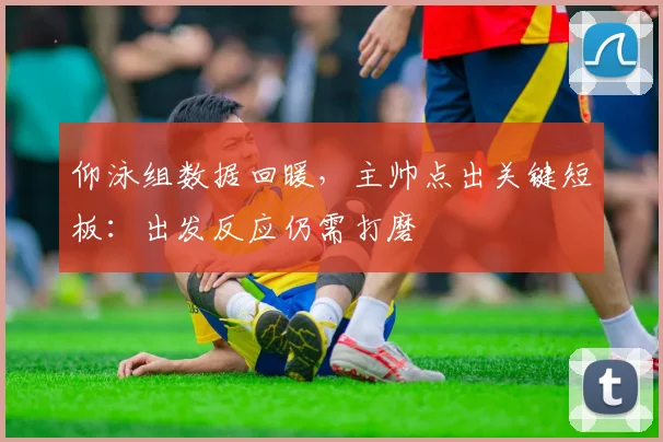 仰泳组数据回暖，主帅点出关键短板：出发反应仍需打磨
