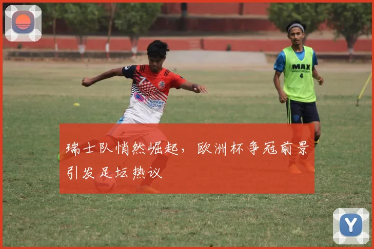 瑞士队悄然崛起，欧洲杯争冠前景引发足坛热议