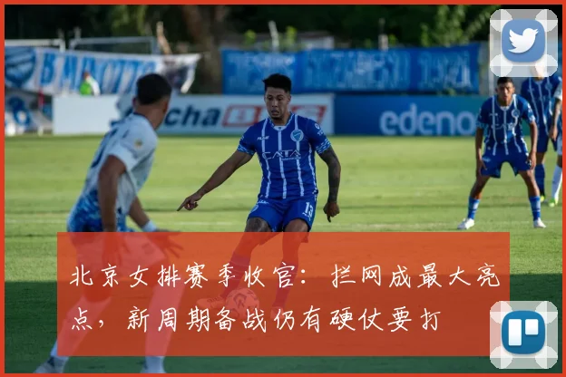 北京女排赛季收官：拦网成最大亮点，新周期备战仍有硬仗要打