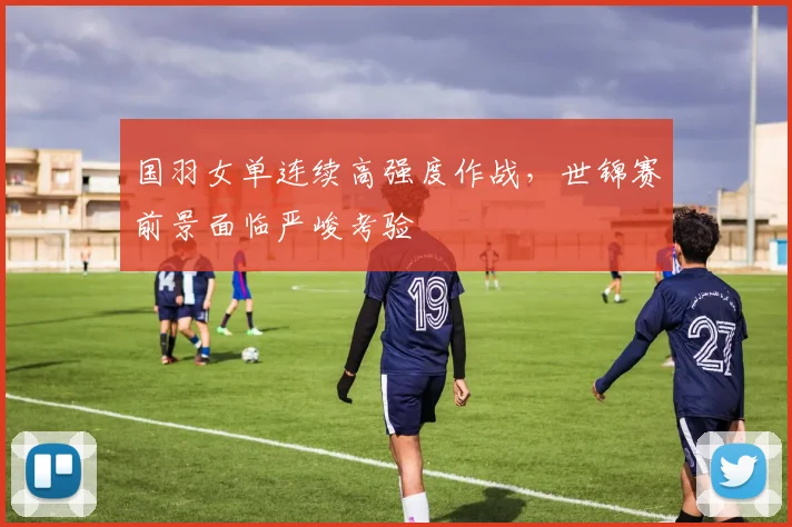 国羽女单连续高强度作战，世锦赛前景面临严峻考验