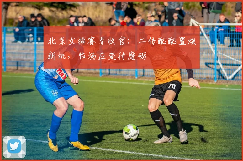 北京女排赛季收官：二传配配置焕新机，临场应变待磨砺