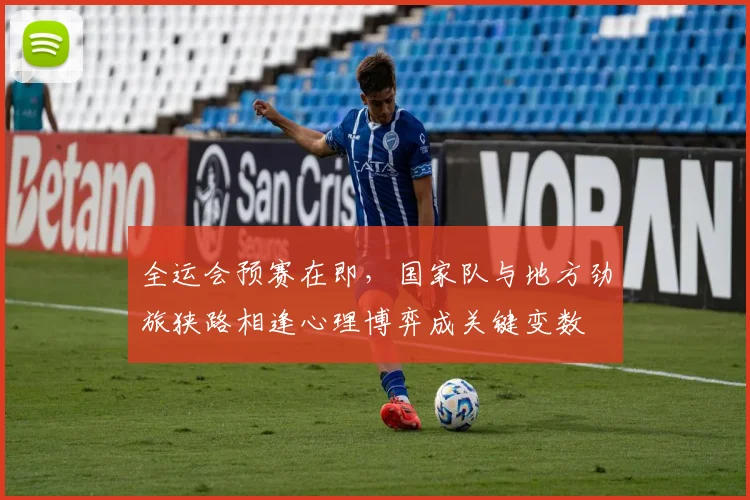 全运会预赛在即，国家队与地方劲旅狭路相逢心理博弈成关键变数